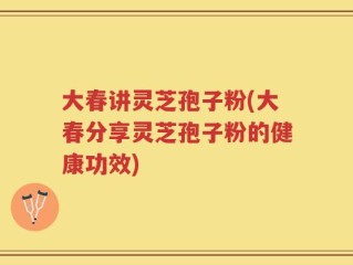 大春讲灵芝孢子粉(大春分享灵芝孢子粉的健康功效)