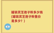 罐装灵芝孢子粉多少钱(罐装灵芝孢子粉售价是多少？)
