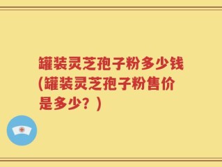 罐装灵芝孢子粉多少钱(罐装灵芝孢子粉售价是多少？)