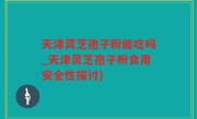 天津灵芝孢子粉能吃吗_天津灵芝孢子粉食用安全性探讨)