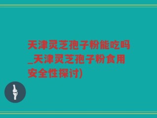 天津灵芝孢子粉能吃吗_天津灵芝孢子粉食用安全性探讨)