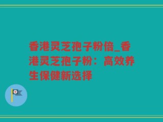 香港灵芝孢子粉倍_香港灵芝孢子粉：高效养生保健新选择