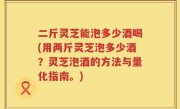 二斤灵芝能泡多少酒喝(用两斤灵芝泡多少酒？灵芝泡酒的方法与量化指南。)