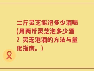 二斤灵芝能泡多少酒喝(用两斤灵芝泡多少酒？灵芝泡酒的方法与量化指南。)