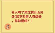 老人喝了灵芝有什么好处(灵芝对老人有益处，你知道吗？)