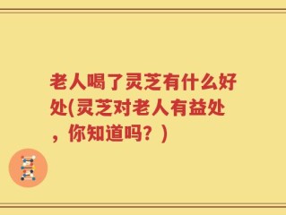 老人喝了灵芝有什么好处(灵芝对老人有益处，你知道吗？)
