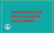 夏天能吃灵芝孢子粉胶囊吗(能否在夏季食用灵芝孢子粉胶囊？)