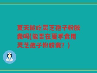 夏天能吃灵芝孢子粉胶囊吗(能否在夏季食用灵芝孢子粉胶囊？)
