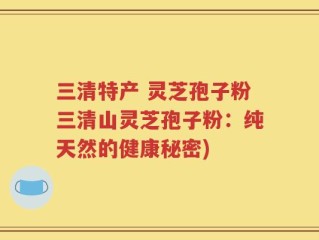 三清特产 灵芝孢子粉三清山灵芝孢子粉：纯天然的健康秘密)