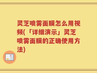 灵芝喷雾面膜怎么用视频(「详细演示」灵芝喷雾面膜的正确使用方法)