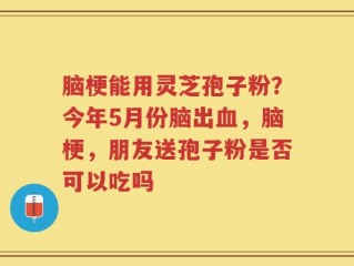 脑梗能用灵芝孢子粉？今年5月份脑出血，脑梗，朋友送孢子粉是否可以吃吗