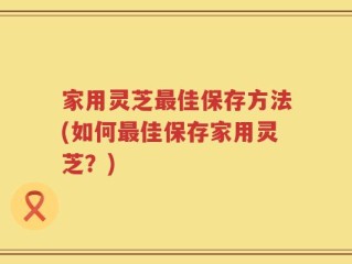 家用灵芝最佳保存方法(如何最佳保存家用灵芝？)