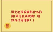 灵芝北芪胶囊起什么作用(灵芝北芪胶囊：功效与作用详解！)