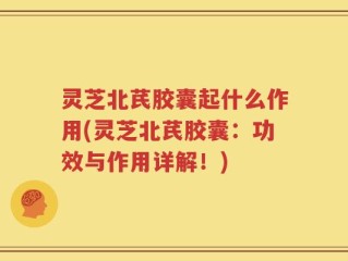 灵芝北芪胶囊起什么作用(灵芝北芪胶囊：功效与作用详解！)