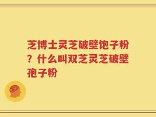 芝博士灵芝破壁饱子粉？什么叫双芝灵芝破壁孢子粉