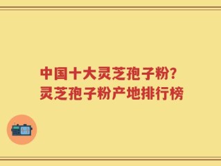 中国十大灵芝孢子粉？灵芝孢子粉产地排行榜