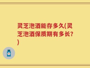 灵芝泡酒能存多久(灵芝泡酒保质期有多长？)
