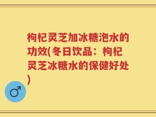 枸杞灵芝加冰糖泡水的功效(冬日饮品：枸杞灵芝冰糖水的保健好处)