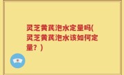 灵芝黄芪泡水定量吗(灵芝黄芪泡水该如何定量?)
