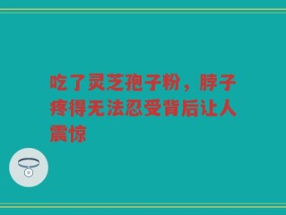 吃了灵芝孢子粉，脖子疼得无法忍受背后让人震惊