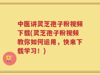 中医讲灵芝孢子粉视频下载(灵芝孢子粉视频教你如何运用，快来下载学习！)