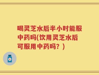喝灵芝水后半小时能服中药吗(饮用灵芝水后可服用中药吗？)