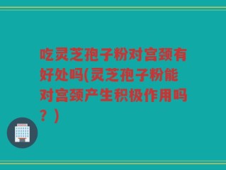 吃灵芝孢子粉对宫颈有好处吗(灵芝孢子粉能对宫颈产生积极作用吗？)