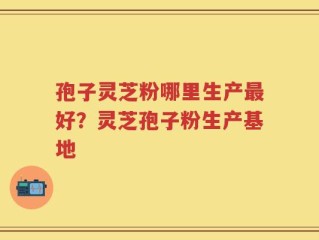 孢子灵芝粉哪里生产最好？灵芝孢子粉生产基地