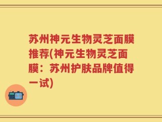 苏州神元生物灵芝面膜推荐(神元生物灵芝面膜：苏州护肤品牌值得一试)