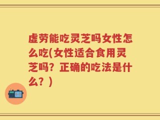 虚劳能吃灵芝吗女性怎么吃(女性适合食用灵芝吗？正确的吃法是什么？)