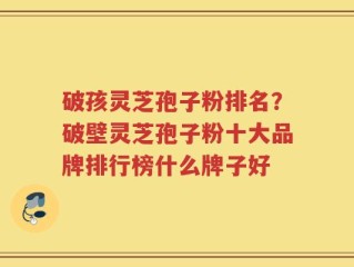 破孩灵芝孢子粉排名？破壁灵芝孢子粉十大品牌排行榜什么牌子好