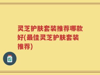 灵芝护肤套装推荐哪款好(最佳灵芝护肤套装推荐)
