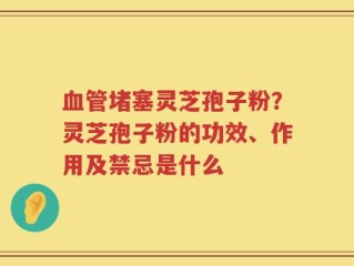 血管堵塞灵芝孢子粉？灵芝孢子粉的功效、作用及禁忌是什么