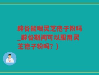 辟谷能喝灵芝孢子粉吗_辟谷期间可以服用灵芝孢子粉吗？)