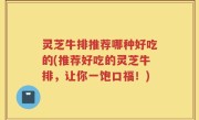 灵芝牛排推荐哪种好吃的(推荐好吃的灵芝牛排，让你一饱口福！)
