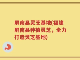 屏南县灵芝基地(福建屏南县种植灵芝，全力打造灵芝基地)