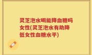灵芝泡水喝能降血糖吗女性(灵芝泡水有助降低女性血糖水平)