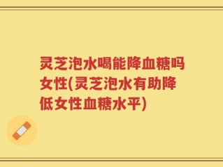 灵芝泡水喝能降血糖吗女性(灵芝泡水有助降低女性血糖水平)