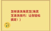 怎样清洗海灵芝(海灵芝清洗技巧：让你轻松搞定！)