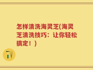 怎样清洗海灵芝(海灵芝清洗技巧：让你轻松搞定！)