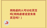 阴阳虚的人可以吃灵芝吗(阴阳虚者适宜食用灵芝吗？)
