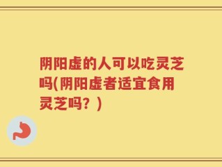 阴阳虚的人可以吃灵芝吗(阴阳虚者适宜食用灵芝吗？)