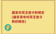 国家对灵芝孢子粉规定(国家发布对灵芝孢子粉的规定)