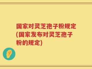 国家对灵芝孢子粉规定(国家发布对灵芝孢子粉的规定)