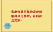 宋老师灵芝基地宋老师创建灵芝基地，开启灵芝之旅)