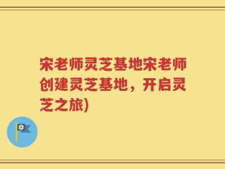 宋老师灵芝基地宋老师创建灵芝基地，开启灵芝之旅)