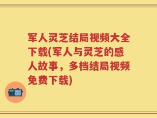 军人灵芝结局视频大全下载(军人与灵芝的感人故事，多档结局视频免费下载)