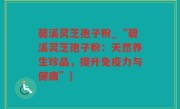 碧溪灵芝孢子粉_“碧溪灵芝孢子粉：天然养生珍品，提升免疫力与健康”)