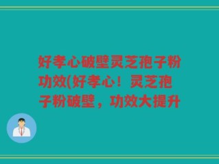 好孝心破壁灵芝孢子粉功效(好孝心！灵芝孢子粉破壁，功效大提升