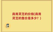 商用灵芝的价格(商用灵芝的售价是多少？)